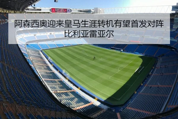 阿森西奥迎来皇马生涯转机有望首发对阵比利亚雷亚尔